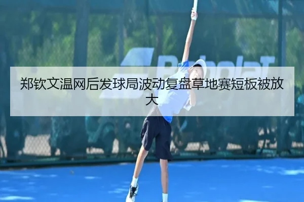 郑钦文温网后发球局波动复盘草地赛短板被放大