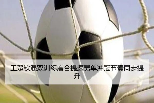 王楚钦混双训练磨合提速男单冲冠节奏同步提升